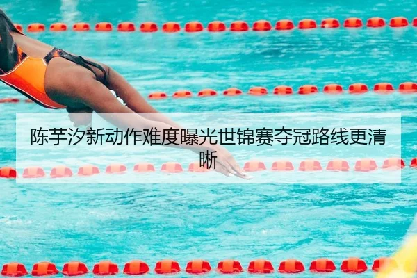 陈芋汐新动作难度曝光世锦赛夺冠路线更清晰