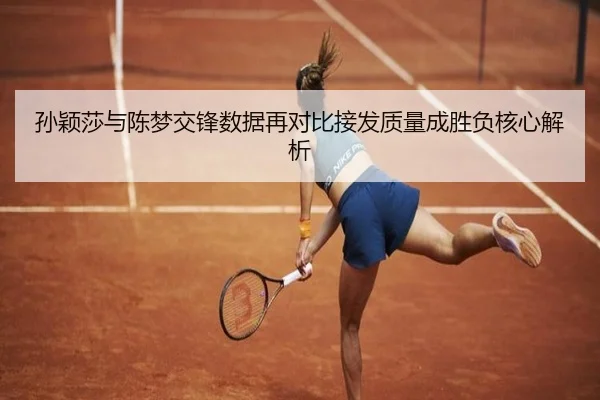 孙颖莎与陈梦交锋数据再对比接发质量成胜负核心解析