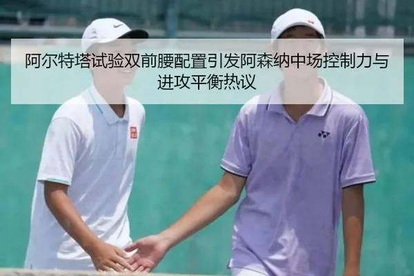阿尔特塔试验双前腰配置引发阿森纳中场控制力与进攻平衡热议