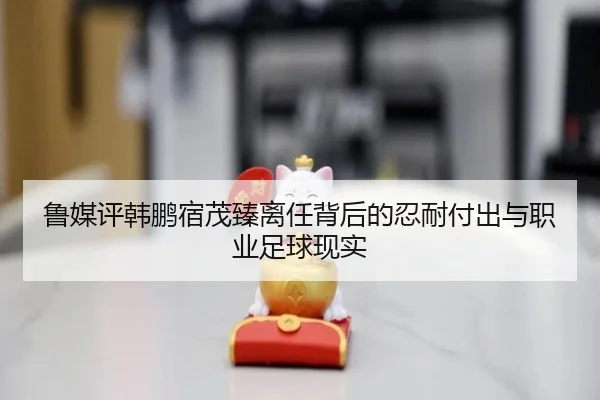 鲁媒评韩鹏宿茂臻离任背后的忍耐付出与职业足球现实