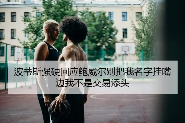 波蒂斯强硬回应鲍威尔别把我名字挂嘴边我不是交易添头